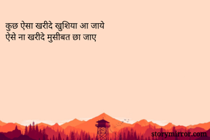 कुछ ऐसा खरीदे खुशिया आ जाये 
ऐसे ना खरीदे मुसीबत छा जाए 