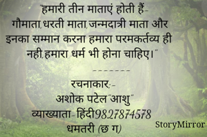 अभ
            सुविचार-
            --------
"हमारी तीन माताएं होती हैं-
गौमाता,धरती माता,जन्मदात्री माता और इनका सम्मान करना हमारा परमकर्तव्य ही नही,हमारा धर्म भी होना चाहिए।"
           -------
रचनाकार;-
अशोक पटेल"आशु"
व्याख्याता-हिंदी
धमतरी (छ ग)
9827874578