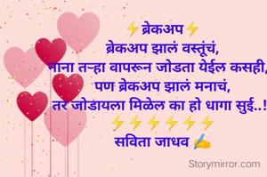 ⚡ब्रेकअप⚡
ब्रेकअप झालं वस्तूंचं,
नाना तऱ्हा वापरून जोडता येईल कसही,,,
पण ब्रेकअप झालं मनाचं,
तर जोडायला मिळेल का हो धागा सुई..!!
⚡⚡⚡⚡⚡⚡
सविता जाधव ✍️