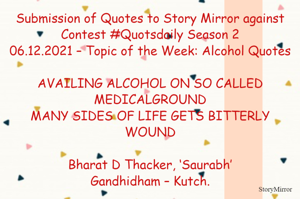 Submission of Quotes to Story Mirror against Contest #Quotsdaily Season 2
06.12.2021 – Topic of the Week: Alcohol Quotes

AVAILING ALCOHOL ON SO CALLED MEDICALGROUND
MANY SIDES OF LIFE GETS BITTERLY WOUND

Bharat D Thacker, ‘Saurabh’
Gandhidham – Kutch.