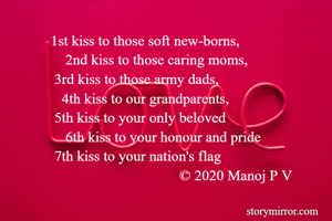 1st kiss to those soft new-borns,
    2nd kiss to those caring moms,
 3rd kiss to those army dads,
   4th kiss to our grandparents,
 5th kiss to your only beloved
    6th kiss to your honour and pride
 7th kiss to your nation's flag
                                   © 2020 Manoj P V