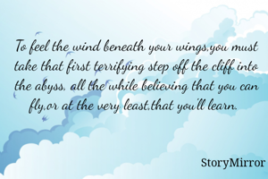 To feel the wind beneath your wings,you must take that first terrifying step off the cliff into the abyss, all the while believing that you can fly,or at the very least,that you'll learn. 