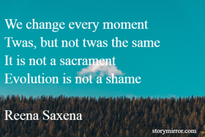 We change every moment
Twas, but not twas the same
It is not a sacrament
Evolution is not a shame

Reena Saxena
