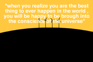 "when you realize you are the best thing to ever happen in the world , you will be happy to be brough into the conscients of the universe"