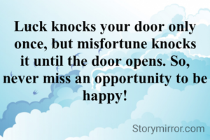 Luck knocks your door only once, but misfortune knocks it until the door opens. So, never miss an opportunity to be happy!