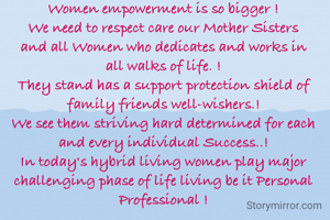 Women empowerment is so bigger !
We need to respect care our Mother Sisters and all Women who dedicates and works in all walks of life. !
They stand has a support protection shield of family friends well-wishers.!
We see them striving hard determined for each and every individual Success..!
In today's hybrid living women play major challenging phase of life living be it Personal Professional !

