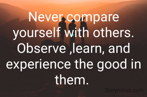 Never compare yourself with others. Observe ,learn, and experience the good in them. 