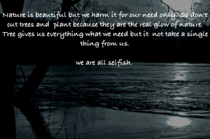 Nature is beautiful but we harm it for our need only. So don't cut trees and  plant because they are the real glow of nature.
Tree gives us everything what we need but it  not take a single thing from us.
 
we are all selfish. 
