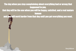 The day when you stop complaining about everything bad or wrong that happened to you,
that day will be the one when you will be happy, satisfied, and a real mature human
and you will work harder from that day until you get everything you want.