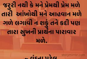 જરુરી નથી કે મને પ્રેમથી પ્રેમ મળે
તારી  આંખોથી મને આહવાન મળે
ગળે લગાવી ન શકું તને કદી પણ
તારા સુખની પ્રાર્થના પારાવાર મળે.

~ વંદના પટેલ.