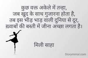 कुछ वक्त अकेले में तन्हा,
जब खुद के साथ गुजारना होता है,
तब इस भीड़ भाड़ वाली दुनिया से दूर,
ख़्वाबों की बस्ती में जीना अच्छा लगता है।


मिली साहा