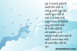 ખુદ ને આઝાદ કહેવાની 
તમારી રીત ખોટી છે
ભલે,હું હાર્યો ઠાકુર પણ
તમારી જીત ખોટી છે
ભલે ને બે પલક વચ્ચે
હજુય દેખાય છે ક્ષિતિજ 
પરંતુ,બંધ આંખે માંડી
જે તે મીંટ ખોટી છે
મને સમજાવ ના લે
સઘળુંય અહીં આંખ સામે છે
વળી,તે અનંત મહંત મધ્યે
જે રાખી ભીંત ખોટી છે
ઝલ