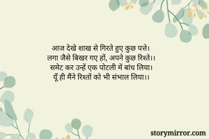 आज देखे शाख से गिरते हुए कुछ पत्ते।
लगा जैसे बिखर गए हों, अपने कुछ रिश्ते।।
समेट कर उन्हें एक पोटली में बांध लिया।
यूँ ही मैंने रिश्तों को भी संभाल लिया।।