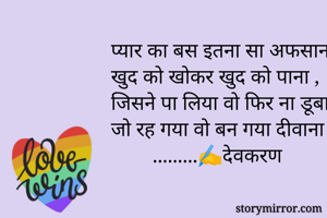 प्यार का बस इतना सा अफसाना 
खुद को खोकर खुद को पाना ,
जिसने पा लिया वो फिर ना डूबा 
जो रह गया वो बन गया दीवाना ।
        .........✍️देवकरण