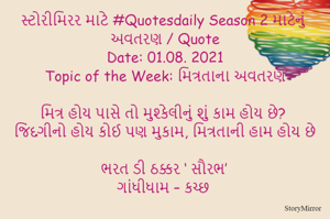 સ્ટોરીમિરર માટે #Quotesdaily Season 2 માટેનું અવતરણ / Quote
Date: 01.08. 2021
Topic of the Week: મિત્રતાના અવતરણ

મિત્ર હોય પાસે તો મુશ્કેલીનું શું કામ હોય છે?
જિંદગીનો હોય કોઈ પણ મુકામ, મિત્રતાની હામ હોય છે

ભરત ડી ઠક્કર ‘ સૌરભ’
ગાંધીધામ – કચ્છ
