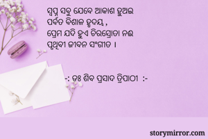      ସ୍ବପ୍ନ ସବୁ ଯେବେ ଆକାଶ ହୁଅଇ
     ପର୍ବତ ବିଶାଳ ହୃଦୟ ,
     ପ୍ରେମ ଯଦି ହୁଏ ଚିରସ୍ରୋତା ନଈ 
     ପୃଥିବୀ ଜୀବନ ସଂଗୀତ ।


             -: ଡଃ ଶିବ ପ୍ରସାଦ ତ୍ରିପାଠୀ  :-