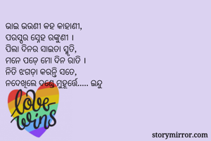 ଭାଇ ଭଉଣୀ କହ କାହାଣୀ,
ପରସ୍ପର ସ୍ନେହ ରଙ୍କୁଣୀ ।
ପିଲା ଦିନର ସାଇତା ସ୍ମୃତି,
ମନେ ପଡ଼େ ମୋ ଦିନ ରାତି ।
ନିତି ଝଗଡ଼ା କରନ୍ତି ସତେ,
ନଦେଖିଲେ ଦଣ୍ଡେ ମୁହୂର୍ତ୍ତେ..... ଇନ୍ଦୁ