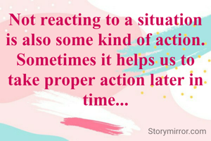 Not reacting to a situation is also some kind of action. Sometimes it helps us to take proper action later in time...