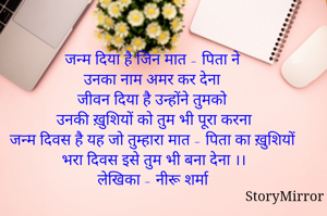 जन्म दिया है जिन मात - पिता ने 
उनका नाम अमर कर देना  
जीवन दिया है उन्होंने तुमको 
उनकी ख़ुशियों को तुम भी पूरा करना 
जन्म दिवस है यह जो तुम्हारा मात - पिता का ख़ुशियों भरा दिवस इसे तुम भी बना देना ।। 
लेखिका - नीरू शर्मा