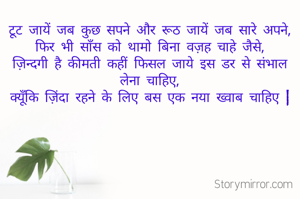 टूट जायें जब कुछ सपने और रूठ जायें जब सारे अपने,
फिर भी साँस को थामो बिना वज़ह चाहे जैसे,
ज़िन्दगी है कीमती कहीं फिसल जाये इस डर से संभाल लेना चाहिए,
क्यूँकि ज़िंदा रहने के लिए बस एक नया ख्वाब चाहिए |