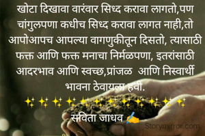 खोटा दिखावा वारंवार सिध्द करावा लागतो,पण चांगुलपणा कधीच सिध्द करावा लागत नाही,तो आपोआपच आपल्या वागणुकीतून दिसतो, त्यासाठी फक्त आणि फक्त मनाचा निर्मळपणा, इतरांसाठी आदरभाव आणि स्वच्छ,प्रांजळ  आणि निस्वार्थी भावना ठेवायला हवी.
✨✨✨✨✨✨✨✨✨✨✨✨
सविता जाधव ✍️