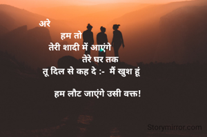 अरे                      
हम तो 
      तेरी शादी में आएंगे
                       तेरे घर तक 
                तू दिल से कह दे :-  मैं खुश हूं 
                 
                    हम लौट जाएंगे उसी वक्त!
