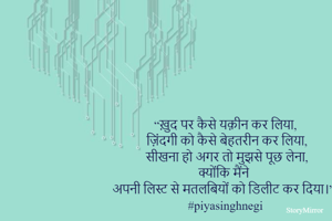 “ख़ुद पर कैसे यक़ीन कर लिया,
 ज़िंदगी को कैसे बेहतरीन कर लिया,
 सीखना हो अगर तो मुझसे पूछ लेना,
 क्योंकि मैंने अपनी लिस्ट से मतलबियों को डिलीट कर दिया।”
#piyasinghnegi