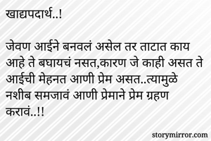 खाद्यपदार्थ..!

जेवण आईने बनवलं असेल तर ताटात काय आहे ते बघायचं नसत,कारण जे काही असत ते आईची मेहनत आणी प्रेम असत..त्यामुळे नशीब समजावं आणी प्रेमाने प्रेम ग्रहण करावं..!!
