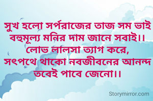 সুখ হলো সর্পরাজের তাজ সম ভাই
বহুমূল্য মনির দাম জানে সবাই।।
লোভ লালসা ত‍্যাগ করে,
সৎপথে থাকো নবজীবনের আনন্দ তবেই পাবে জেনো।।
