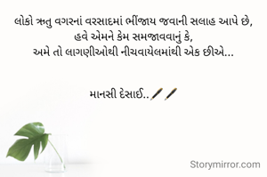 લોકો ઋતુ વગરનાં વરસાદમાં ભીંજાય જવાની સલાહ આપે છે,
હવે એમને કેમ સમજાવવાનું કે,
અમે તો લાગણીઓથી નીચવાયેલમાંથી એક છીએ...


માનસી દેસાઈ..🖋️🖋️
