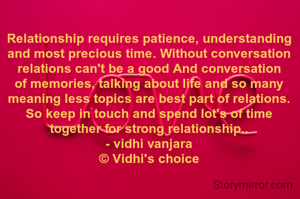 Relationship requires patience, understanding and most precious time. Without conversation relations can't be a good And conversation of memories, talking about life and so many meaning less topics are best part of relations. So keep in touch and spend lot's of time together for strong relationship..
- vidhi vanjara
© Vidhi's choice