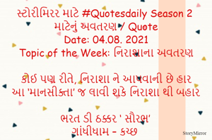 સ્ટોરીમિરર માટે #Quotesdaily Season 2 માટેનું અવતરણ / Quote
Date: 04.08. 2021
Topic of the Week: નિરાશાના અવતરણ

કોઈ પણ રીતે, નિરાશા ને આપવાની છે હાર
આ ‘માનસીક્તા’ જ લાવી શકે નિરાશા થી બહાર

ભરત ડી ઠક્કર ‘ સૌરભ’
ગાંધીધામ – કચ્છ
