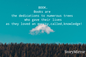BOOK.
Books are 
the dedications to numerous trees 
who gave their lives
 as they loved an entity,called,knowledge!