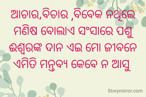 ଆଚାର,ବିଚାର ,ବିବେକ ନଥିଲେ
ମଣିଷ ବୋଲାଏ ସଂସାରେ ପଶୁ
ଈଶ୍ୱରଙ୍କ ଦାନ ଏଇ ମୋ ଜୀବନେ
ଏମିତି ମନ୍ତବ୍ୟ କେବେ ନ ଆସୁ 


