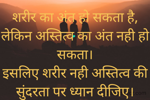 शरीर का अंत हो सकता है, लेकिन अस्तित्व का अंत नही हो सकता।
इसलिए शरीर नही अस्तित्व की सुंदरता पर ध्यान दीजिए।