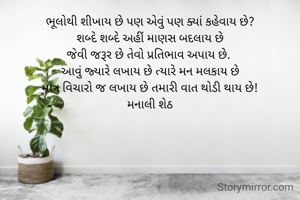 ભૂલોથી શીખાય છે પણ એવું પણ ક્યાં કહેવાય છે?
શબ્દે શબ્દે અહીં માણસ બદલાય છે
જેવી જરૂર છે તેવો પ્રતિભાવ અપાય છે. 
આવું જ્યારે લખાય છે ત્યારે મન મલકાય છે
માત્ર વિચારો જ લખાય છે તમારી વાત થોડી થાય છે!
મનાલી શેઠ