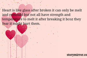 Heart is like glass after broken it can only be melt and remould but not all have strength and temperature to melt it after breaking it bcoz they fear it might hurt them.