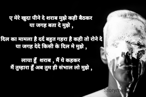 ए मेरे खुदा पीने दे शराब मुझे कही बैठकर 
या जगह बता दे मुझे ,

दिल का मामला है दर्द बहुत गहरा है कही तो रोने दे
या जगह देदे किसी के दिल मे मुझे ,

लाया हूँ  शराब , मैं ये कहकर 
मैं तुम्हारा हूँ अब तुम ही संभाल लो मुझे ,


