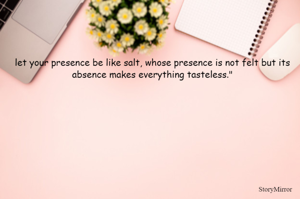 let your presence be like salt, whose presence is not felt but its absence makes everything tasteless."