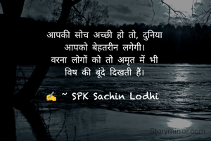 आपकी सोच अच्छी हो तो, दुनिया
आपको बेहतरीन लगेगी।
वरना लोगों को तो अमृत में भी
विष की बूंदे दिखती हैं।

✍️ ~ SPK Sachin Lodhi 