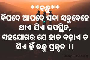 **ବନ୍ଧୁ**
ବିପଦେ ଆପଦେ ସଦା ସବୁବେଳେ
ଥାଏ ଯିଏ ଉପସ୍ଥିତ,
ସହଯୋଗର ଯେ ହାତ ବଢ଼ାଏ ତ
ସିଏ ହିଁ ବନ୍ଧୁ ପ୍ରକୃତ ।।
