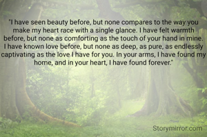 
"I have seen beauty before, but none compares to the way you make my heart race with a single glance. I have felt warmth before, but none as comforting as the touch of your hand in mine. I have known love before, but none as deep, as pure, as endlessly captivating as the love I have for you. In your arms, I have found my home, and in your heart, I have found forever."
