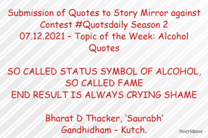 Submission of Quotes to Story Mirror against Contest #Quotsdaily Season 2
07.12.2021 – Topic of the Week: Alcohol Quotes

SO CALLED STATUS SYMBOL OF ALCOHOL, SO CALLED FAME
END RESULT IS ALWAYS CRYING SHAME

Bharat D Thacker, ‘Saurabh’
Gandhidham – Kutch.