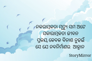 ନକରାତ୍ମକତା ମୃତ୍ୟୁ ସମ ଅଟେ
ସକାରାତ୍ମକତା ଜୀବନ
ପ୍ରଳୟ କେବଳ ବିନାଶ ନୁହଇଁ
ସେ ଯେ ନବନିର୍ମାଣର  ଆହ୍ୱାନ 