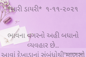 *મારી ડાયરી*  ૧-૧૧-૨૦૨૧


ભાવના વગરનો અહી બધાનો વ્યવહાર છે..
આવાં દેખાડાનાં સંબંધોથી માણસો પરેશાન છે.
એટલેજ એકલતામાં જીવે છે સૌ અહીં,
કારણકે જીવતાં વગોવણી જ કરે છે લોકો ને મર્યા પછી વખાણ કરે છે;
આવાં દંભી લોકોને લીધે માણસ વસ્તીથી દૂર જવા લાગ્યો છે...
*કોપી આરક્ષિત* *©*
*ભાવના ભટ્ટ અમદાવાદ....*
➖〰️➖〰️➖〰️➖〰️➖