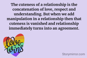 The cuteness of a relationship is the concatenation of love, respect and understanding. But when we add manipulation in a relationship then that cuteness is vanished and relationship immediately turns into an agreement.
