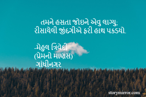     તમને હસતા જોઇને એવુ લાગ્યુ;
રીસાયેલી જીંદગીએ ફરી હાથ પકડયો.

-મેહુલ ત્રિવેદી
(પ્રેમનો માણસ)
 ગાંધીનગર