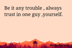 Be it any trouble , always trust in one guy ,yourself.