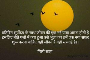 प्रतिदिन सूर्योदय के साथ जीवन की एक नई यात्रा आरंभ होती है इसलिए बीते पलों में क्या हुआ उसे भुला कर हमें एक नया सफ़र शुरू करना चाहिए यही जीवन है यही सच्चाई है।।

मिली साहा 