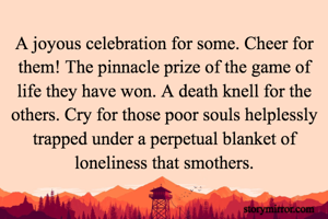 A joyous celebration for some. Cheer for them! The pinnacle prize of the game of life they have won. A death knell for the others. Cry for those poor souls helplessly trapped under a perpetual blanket of loneliness that smothers.